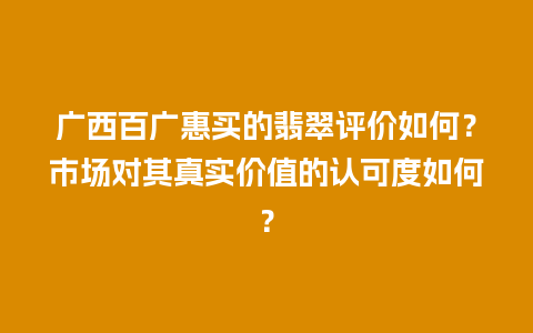 广西百广惠买的翡翠评价如何？市场对其真实价值的认可度如何？