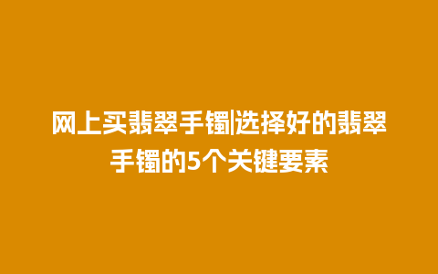 网上买翡翠手镯|选择好的翡翠手镯的5个关键要素