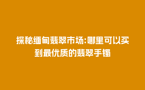 探秘缅甸翡翠市场:哪里可以买到最优质的翡翠手镯