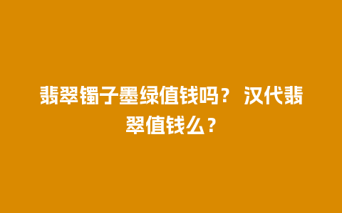翡翠镯子墨绿值钱吗？ 汉代翡翠值钱么？