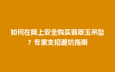 如何在网上安全购买翡翠玉吊坠？专家支招避坑指南