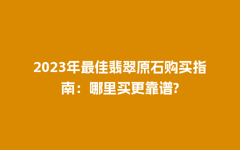 2023年最佳翡翠原石购买指南：哪里买更靠谱?