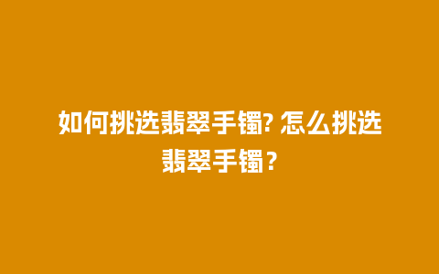 如何挑选翡翠手镯? 怎么挑选翡翠手镯？