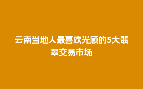 云南当地人最喜欢光顾的5大翡翠交易市场