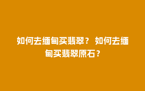 如何去缅甸买翡翠？ 如何去缅甸买翡翠原石？