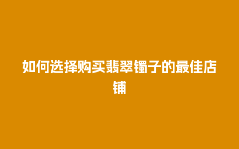 如何选择购买翡翠镯子的最佳店铺