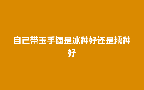 自己带玉手镯是冰种好还是糯种好