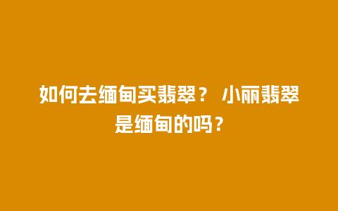 如何去缅甸买翡翠？ 小丽翡翠是缅甸的吗？