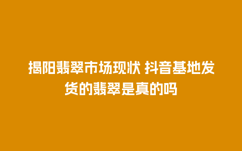 揭阳翡翠市场现状 抖音基地发货的翡翠是真的吗