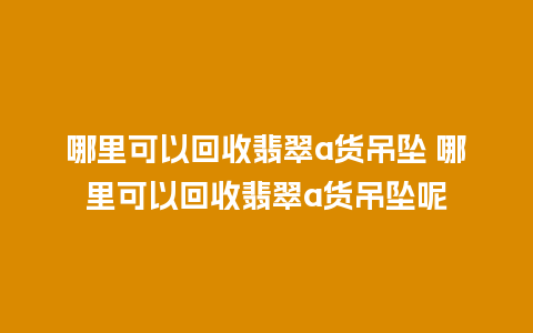 哪里可以回收翡翠a货吊坠 哪里可以回收翡翠a货吊坠呢