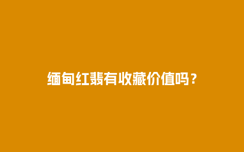 缅甸红翡有收藏价值吗？