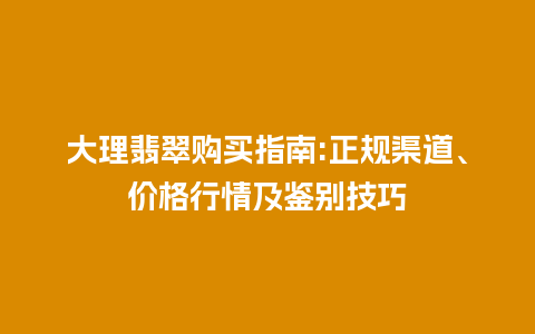 大理翡翠购买指南:正规渠道、价格行情及鉴别技巧