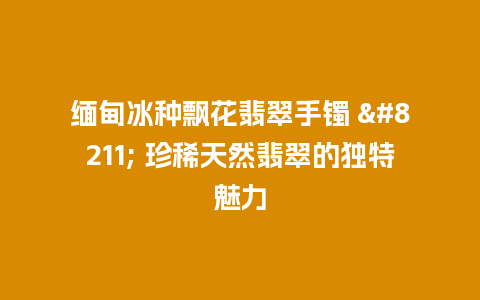 缅甸冰种飘花翡翠手镯 – 珍稀天然翡翠的独特魅力