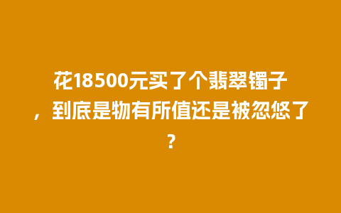 花18500元买了个翡翠镯子，到底是物有所值还是被忽悠了？