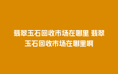 翡翠玉石回收市场在哪里 翡翠玉石回收市场在哪里啊