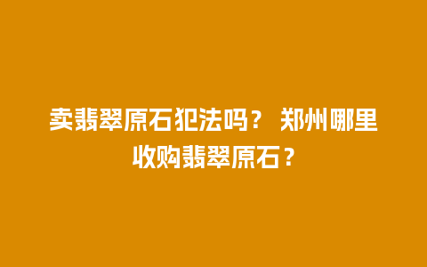 卖翡翠原石犯法吗？ 郑州哪里收购翡翠原石？