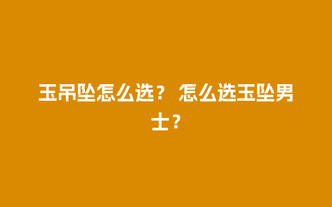 玉吊坠怎么选？ 怎么选玉坠男士？