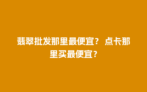 翡翠批发那里最便宜？ 点卡那里买最便宜？