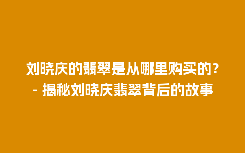 刘晓庆的翡翠是从哪里购买的？- 揭秘刘晓庆翡翠背后的故事