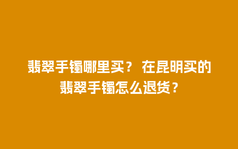 翡翠手镯哪里买？ 在昆明买的翡翠手镯怎么退货？