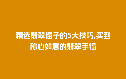 精选翡翠镯子的5大技巧,买到称心如意的翡翠手镯