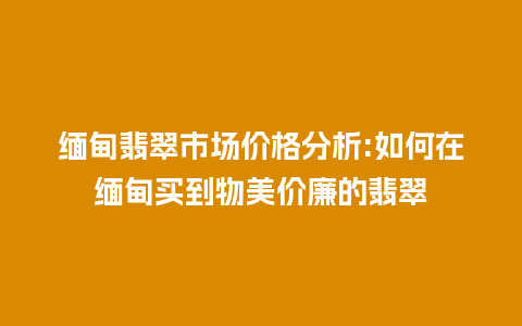 缅甸翡翠市场价格分析:如何在缅甸买到物美价廉的翡翠