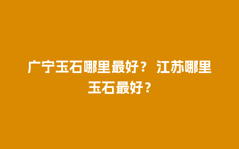 广宁玉石哪里最好？ 江苏哪里玉石最好？