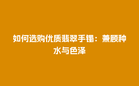 如何选购优质翡翠手镯：兼顾种水与色泽