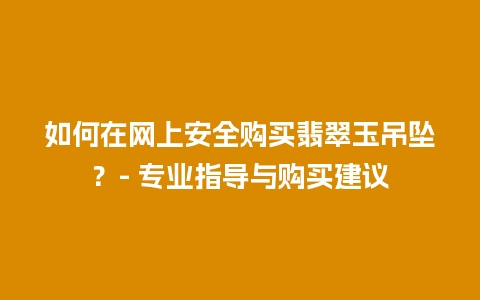 如何在网上安全购买翡翠玉吊坠？- 专业指导与购买建议