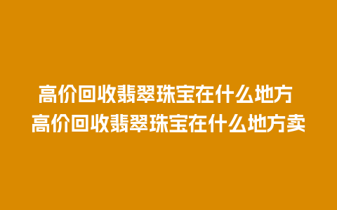 高价回收翡翠珠宝在什么地方 高价回收翡翠珠宝在什么地方卖