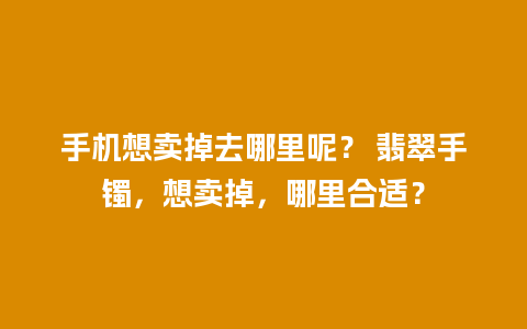 手机想卖掉去哪里呢？ 翡翠手镯，想卖掉，哪里合适？