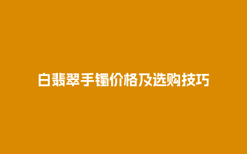 白翡翠手镯价格及选购技巧