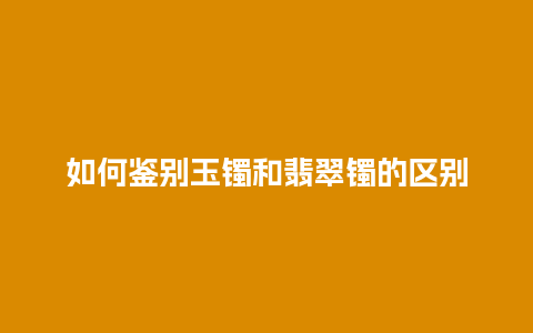 如何鉴别玉镯和翡翠镯的区别