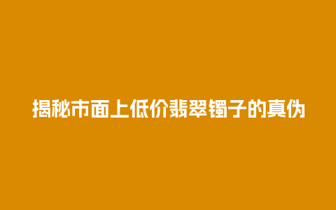 揭秘市面上低价翡翠镯子的真伪