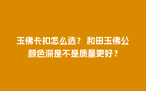 玉佛卡扣怎么选？ 和田玉佛公颜色深是不是质量更好？