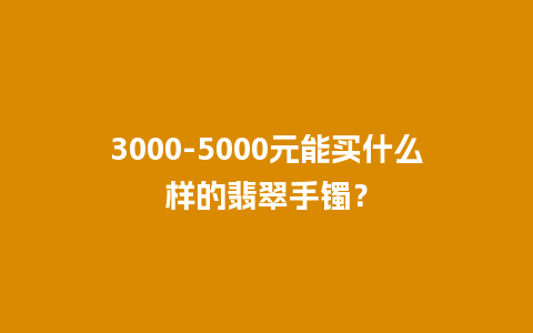 3000-5000元能买什么样的翡翠手镯？