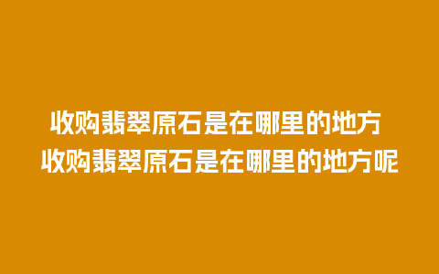 收购翡翠原石是在哪里的地方 收购翡翠原石是在哪里的地方呢