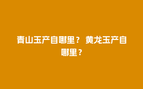 青山玉产自哪里？ 黄龙玉产自哪里？