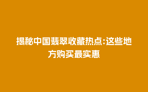 揭秘中国翡翠收藏热点:这些地方购买最实惠