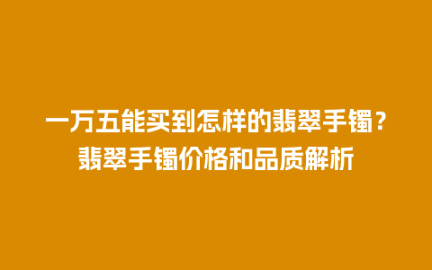 一万五能买到怎样的翡翠手镯？翡翠手镯价格和品质解析