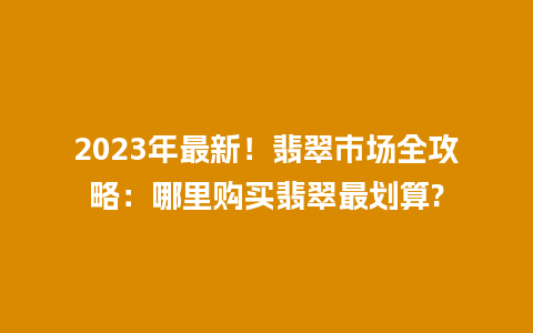 2023年最新！翡翠市场全攻略：哪里购买翡翠最划算?