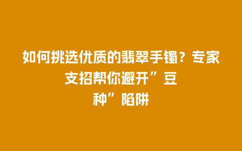 如何挑选优质的翡翠手镯？专家支招帮你避开”豆种”陷阱