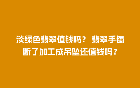 淡绿色翡翠值钱吗？ 翡翠手镯断了加工成吊坠还值钱吗？