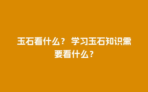 玉石看什么？ 学习玉石知识需要看什么？