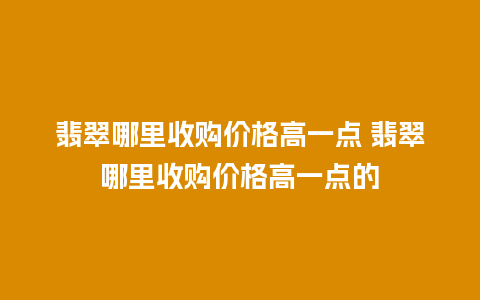 翡翠哪里收购价格高一点 翡翠哪里收购价格高一点的