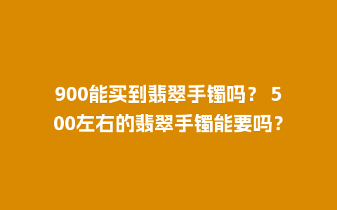 900能买到翡翠手镯吗？ 500左右的翡翠手镯能要吗？