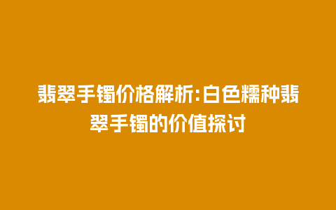 翡翠手镯价格解析:白色糯种翡翠手镯的价值探讨