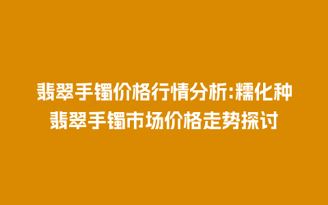 翡翠手镯价格行情分析:糯化种翡翠手镯市场价格走势探讨