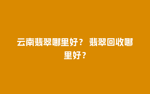 云南翡翠哪里好？ 翡翠回收哪里好？