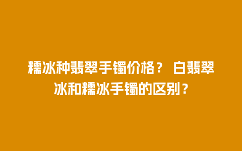 糯冰种翡翠手镯价格？ 白翡翠冰和糯冰手镯的区别？